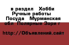  в раздел : Хобби. Ручные работы » Посуда . Мурманская обл.,Полярные Зори г.